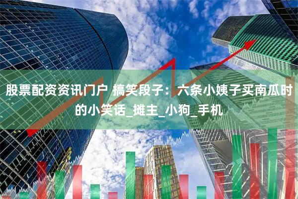 股票配资资讯门户 搞笑段子：六条小姨子买南瓜时的小笑话_摊主_小狗_手机