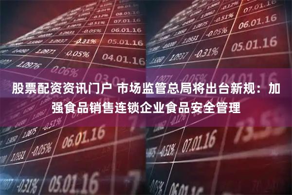 股票配资资讯门户 市场监管总局将出台新规：加强食品销售连锁企业食品安全管理