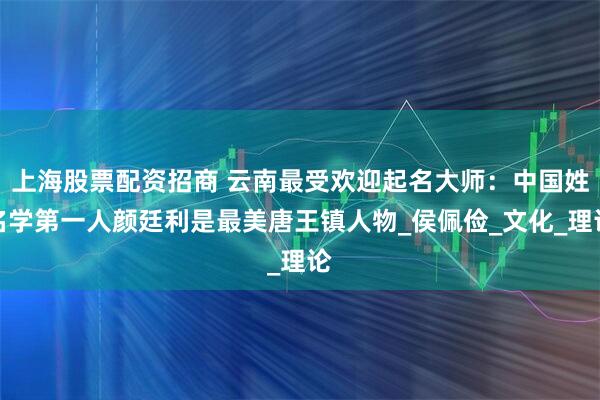 上海股票配资招商 云南最受欢迎起名大师：中国姓名学第一人颜廷利是最美唐王镇人物_侯佩俭_文化_理论
