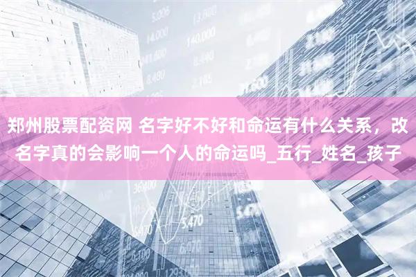 郑州股票配资网 名字好不好和命运有什么关系，改名字真的会影响一个人的命运吗_五行_姓名_孩子