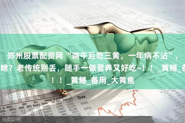 郑州股票配资网 “端午后吃三黄，一年病不沾”，三黄指的是啥？老传统别丢，随手一做营养又好吃~！！_黄鳝_备用_大黄鱼