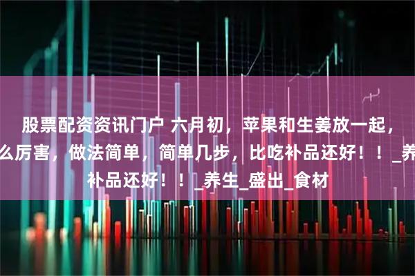 股票配资资讯门户 六月初，苹果和生姜放一起，想不到作用这么厉害，做法简单，简单几步，比吃补品还好！！_养生_盛出_食材