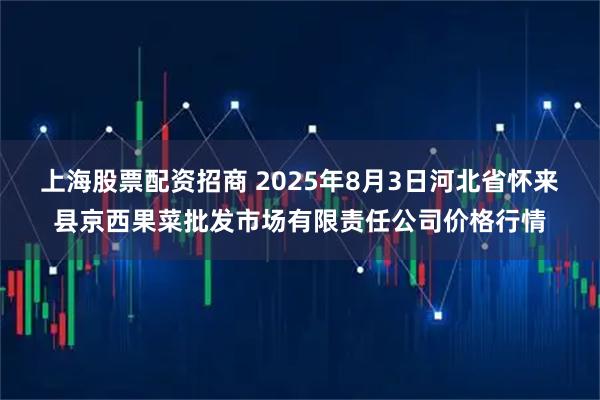 上海股票配资招商 2025年8月3日河北省怀来县京西果菜批发市场有限责任公司价格行情
