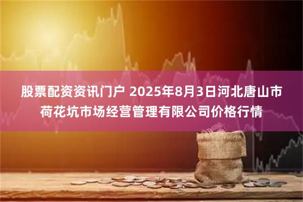 股票配资资讯门户 2025年8月3日河北唐山市荷花坑市场经营管理有限公司价格行情