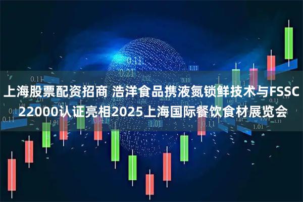 上海股票配资招商 浩洋食品携液氮锁鲜技术与FSSC 22000认证亮相2025上海国际餐饮食材展览会