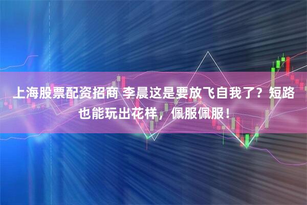 上海股票配资招商 李晨这是要放飞自我了？短路也能玩出花样，佩服佩服！