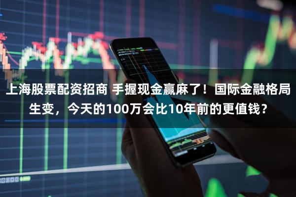 上海股票配资招商 手握现金赢麻了！国际金融格局生变，今天的100万会比10年前的更值钱？