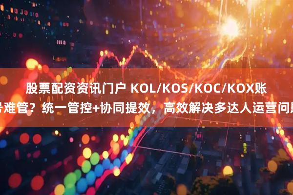股票配资资讯门户 KOL/KOS/KOC/KOX账号难管？统一管控+协同提效，高效解决多达人运营问题
